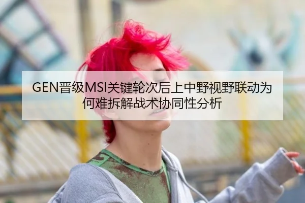 GEN晋级MSI关键轮次后上中野视野联动为何难拆解战术协同性分析