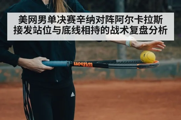 美网男单决赛辛纳对阵阿尔卡拉斯 接发站位与底线相持的战术复盘分析